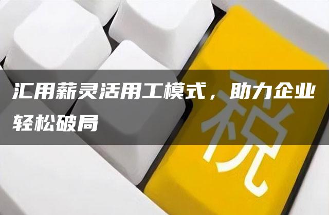 汇用薪灵活用工模式，助力企业轻松破局