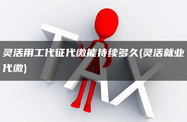 灵活用工代征代缴能持续多久(灵活就业代缴)