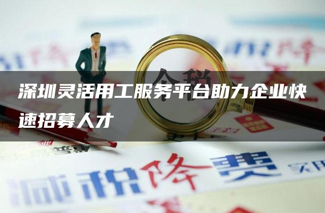 深圳灵活用工服务平台助力企业快速招募人才