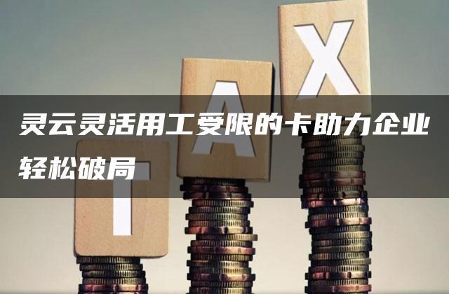 灵云灵活用工受限的卡助力企业轻松破局