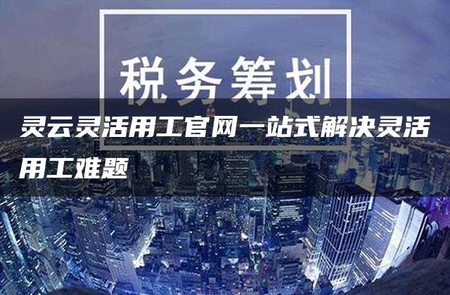 灵云灵活用工官网一站式解决灵活用工难题