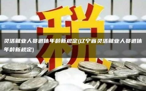 灵活就业人员退休年龄新规定(辽宁省灵活就业人员退休年龄新规定)