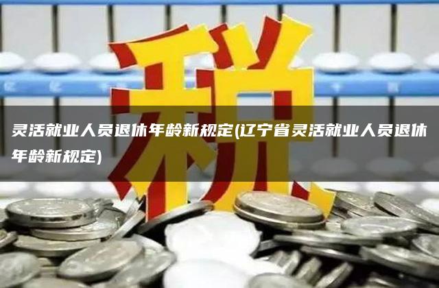 灵活就业人员退休年龄新规定(辽宁省灵活就业人员退休年龄新规定)