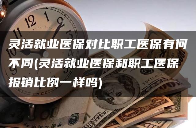 灵活就业医保对比职工医保有何不同(灵活就业医保和职工医保报销比例一样吗)