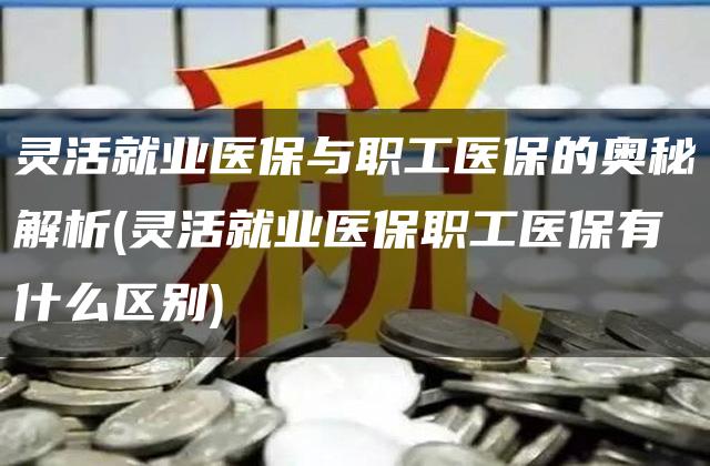 灵活就业医保与职工医保的奥秘解析(灵活就业医保职工医保有什么区别)