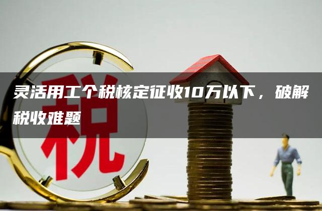 灵活用工个税核定征收10万以下，破解税收难题