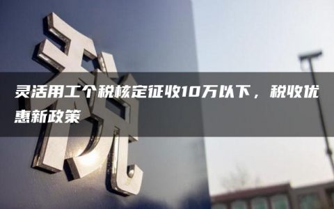 灵活用工个税核定征收10万以下，税收优惠新政策