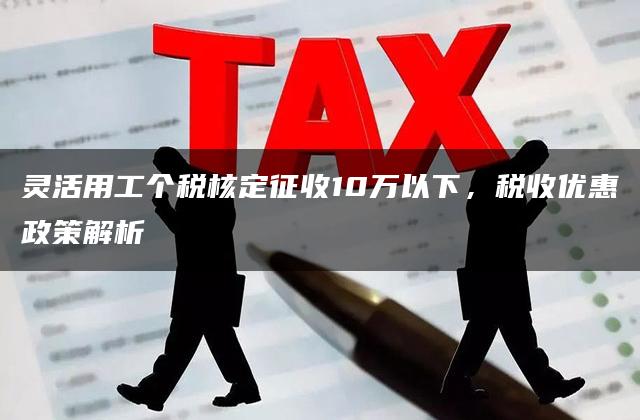 灵活用工个税核定征收10万以下，税收优惠政策解析