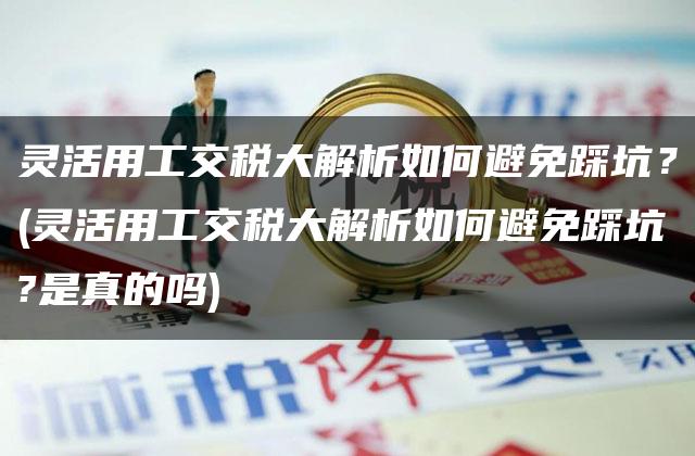 灵活用工交税大解析如何避免踩坑？(灵活用工交税大解析如何避免踩坑?是真的吗)