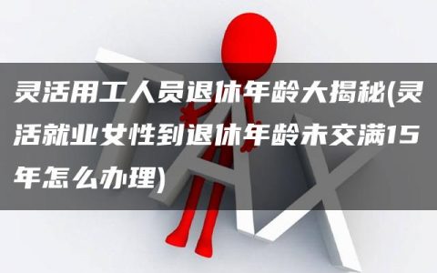 灵活用工人员退休年龄大揭秘(灵活就业女性到退休年龄未交满15年怎么办理)