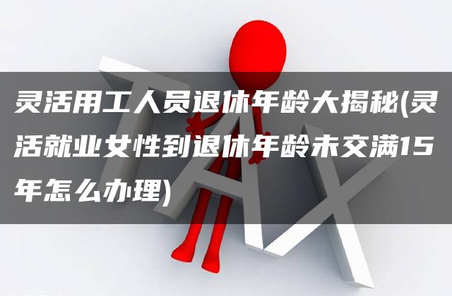 灵活用工人员退休年龄大揭秘(灵活就业女性到退休年龄未交满15年怎么办理)