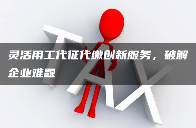 灵活用工代征代缴创新服务，破解企业难题