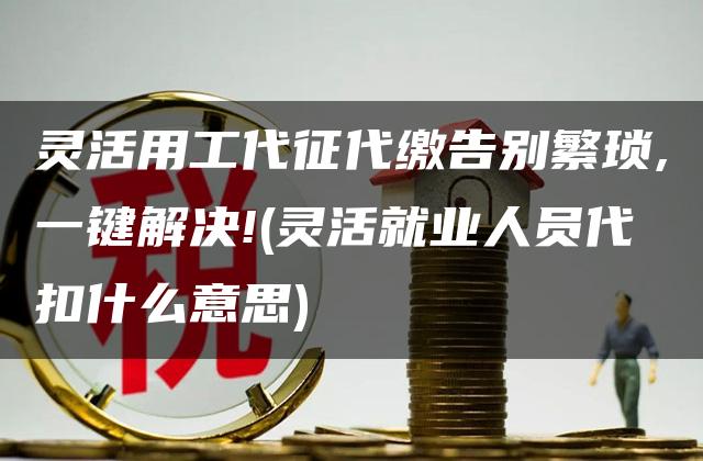 灵活用工代征代缴告别繁琐,一键解决!(灵活就业人员代扣什么意思)