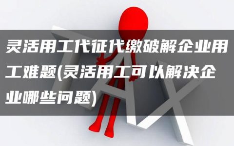 灵活用工代征代缴破解企业用工难题(灵活用工可以解决企业哪些问题)