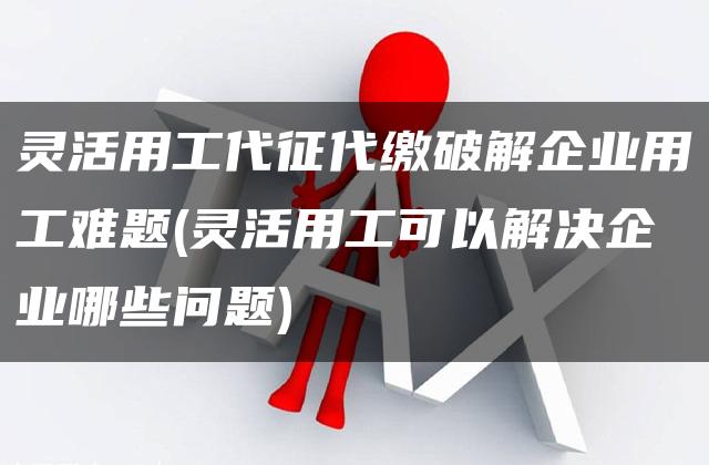 灵活用工代征代缴破解企业用工难题(灵活用工可以解决企业哪些问题)