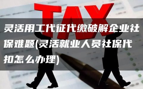 灵活用工代征代缴破解企业社保难题(灵活就业人员社保代扣怎么办理)