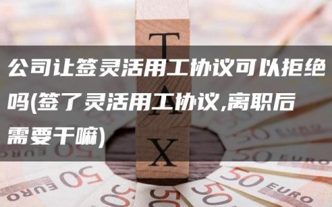 公司让签灵活用工协议可以拒绝吗(签了灵活用工协议,离职后需要干嘛)