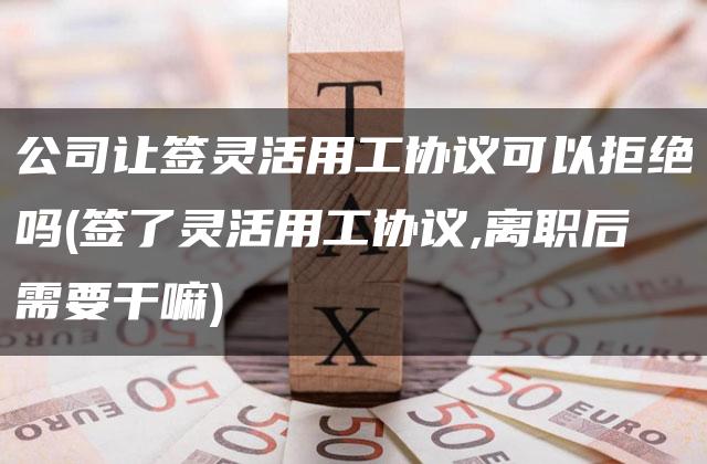 公司让签灵活用工协议可以拒绝吗(签了灵活用工协议,离职后需要干嘛)