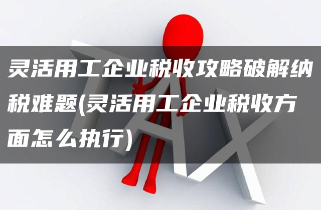 灵活用工企业税收攻略破解纳税难题(灵活用工企业税收方面怎么执行)