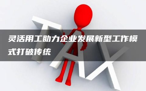 灵活用工助力企业发展新型工作模式打破传统