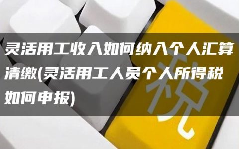 灵活用工收入如何纳入个人汇算清缴(灵活用工人员个人所得税如何申报)