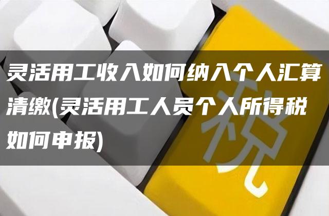 灵活用工收入如何纳入个人汇算清缴(灵活用工人员个人所得税如何申报)