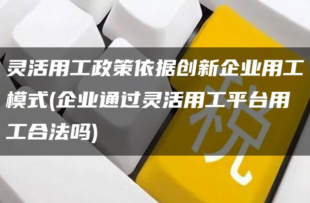 灵活用工政策依据创新企业用工模式(企业通过灵活用工平台用工合法吗)