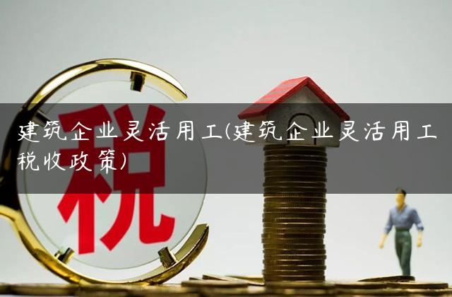 建筑企业灵活用工(建筑企业灵活用工税收政策)