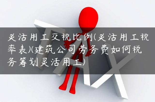 灵活用工交税比例(灵活用工税率表)(建筑公司劳务费如何税务筹划灵活用工)