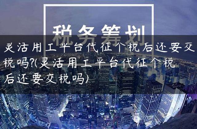 灵活用工平台代征个税后还要交税吗?(灵活用工平台代征个税后还要交税吗)