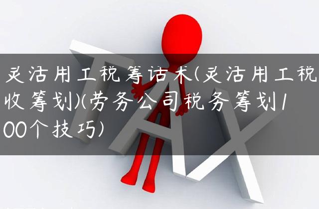 灵活用工税筹话术(灵活用工税收筹划)(劳务公司税务筹划100个技巧)