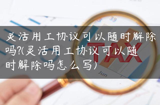 灵活用工协议可以随时解除吗?(灵活用工协议可以随时解除吗怎么写)