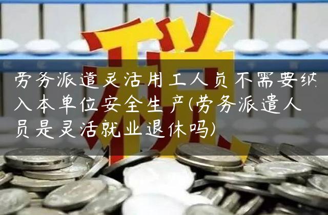 劳务派遣灵活用工人员不需要纳入本单位安全生产(劳务派遣人员是灵活就业退休吗)