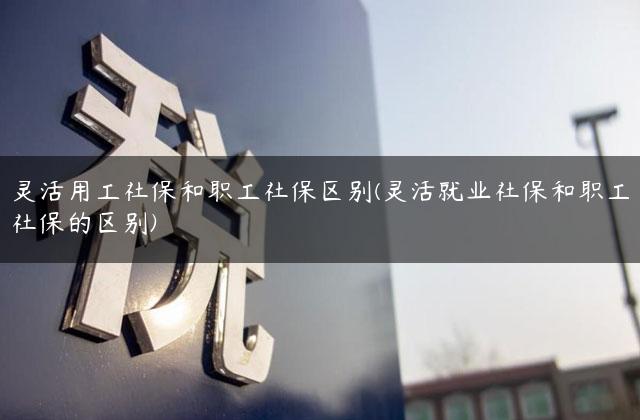 灵活用工社保和职工社保区别(灵活就业社保和职工社保的区别)