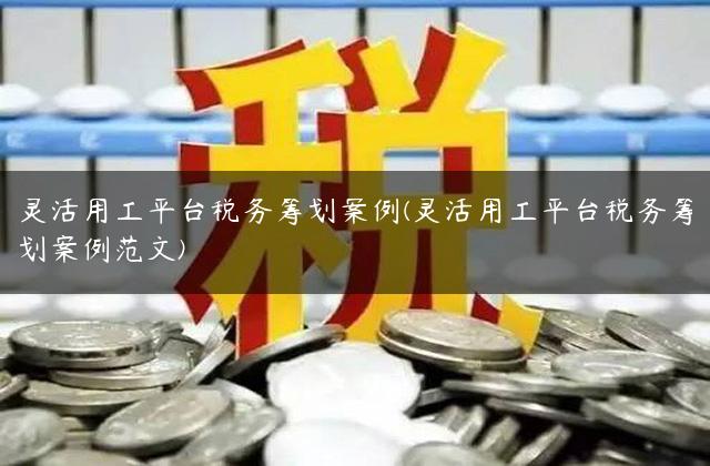 灵活用工平台税务筹划案例(灵活用工平台税务筹划案例范文)