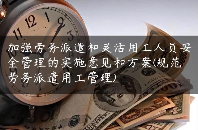 加强劳务派遣和灵活用工人员安全管理的实施意见和方案(规范劳务派遣用工管理)