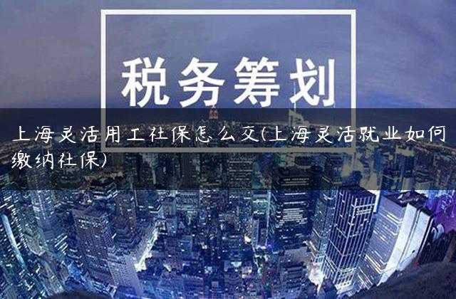 上海灵活用工社保怎么交(上海灵活就业如何缴纳社保)