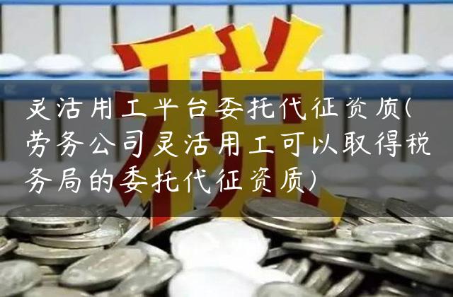 灵活用工平台委托代征资质(劳务公司灵活用工可以取得税务局的委托代征资质)