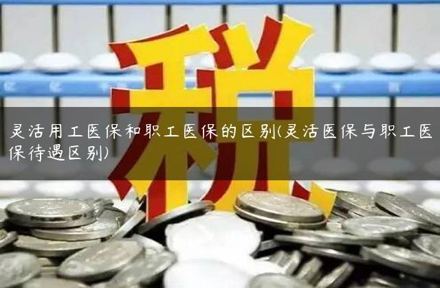 灵活用工医保和职工医保的区别(灵活医保与职工医保待遇区别)