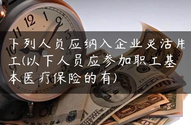 下列人员应纳入企业灵活用工(以下人员应参加职工基本医疗保险的有)