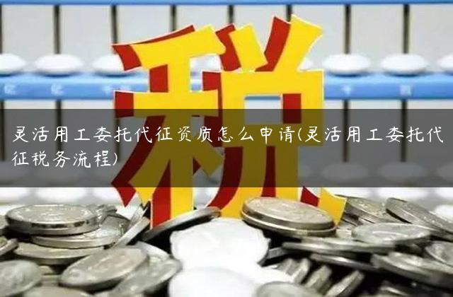 灵活用工委托代征资质怎么申请(灵活用工委托代征税务流程)