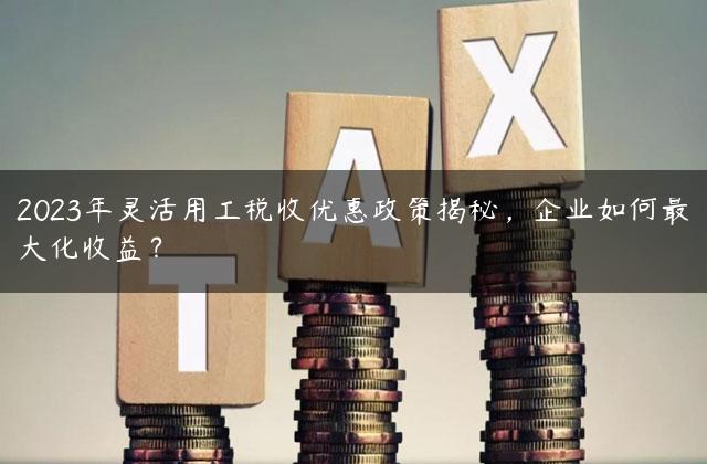 2023年灵活用工税收优惠政策揭秘，企业如何最大化收益？