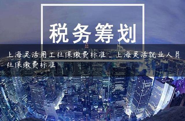 上海灵活用工社保缴费标准_上海灵活就业人员社保缴费标准